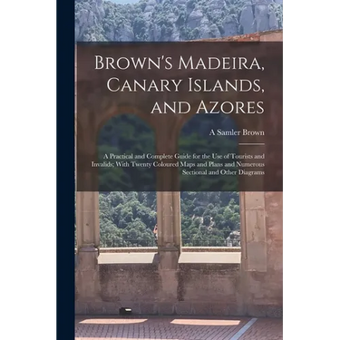 Brown's Madeira, Canary Islands, and Azores: A Practical and Complete Guide for the Use of Tourists and Invalids; With Twenty Coloured Maps and Plans