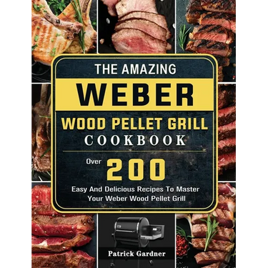 The Amazing Weber Wood Pellet Grill Cookbook: Over 200 Easy And Delicious Recipes To Master Your Weber Wood Pellet Grill