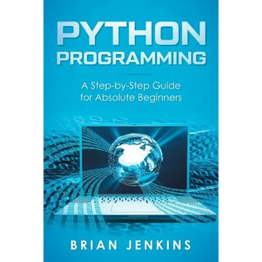 Python Programming: A Step-By-Step Guide for Absolute Beginners