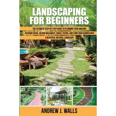Landscaping for Beginners: The Ultimate Step-by-Step Guide to Planning Your Amazing Outdoor Space, Design Walkways, Edges, Patios, and Turn Your