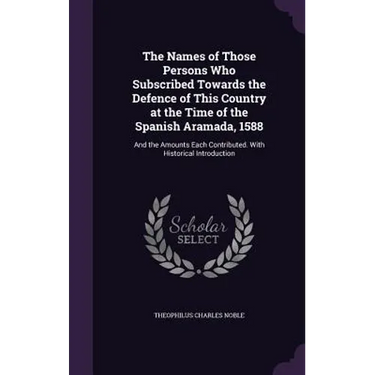 The Names of Those Persons Who Subscribed Towards the Defence of This Country at the Time of the Spanish Aramada, 1588: And the Amounts Each Contribut