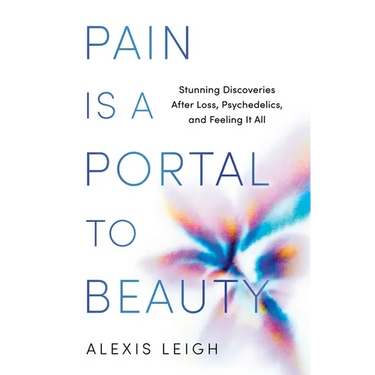 Pain Is a Portal to Beauty: Stunning Discoveries After Loss, Psychedelics, and Feeling It All