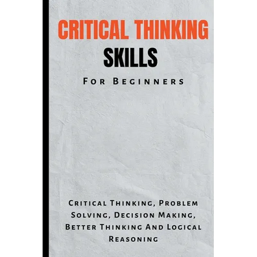 Critical Thinking Skills For Beginners: The Complete Guide To Critical Thinking, Problem Solving, Decision Making, Better Thinking And Logical Reasoni