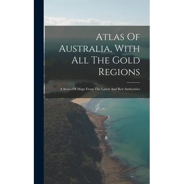 Atlas Of Australia, With All The Gold Regions: A Series Of Maps From The Latest And Best Authorities