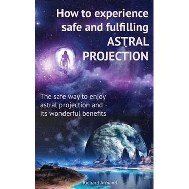 How to experience safe and fulfilling astral projection: The safe way to enjoy astral projection and its wonderful benefits