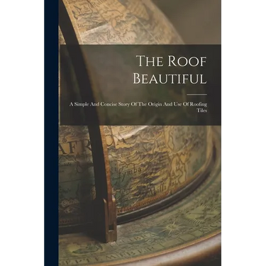 The Roof Beautiful: A Simple And Concise Story Of The Origin And Use Of Roofing Tiles