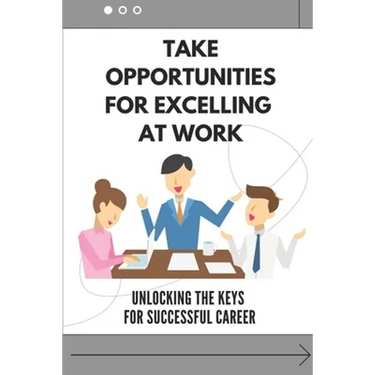 Take Opportunities For Excelling At Work: Unlocking The Keys For Successful Career: Proven Strategies For Achieving Superior Work Performance