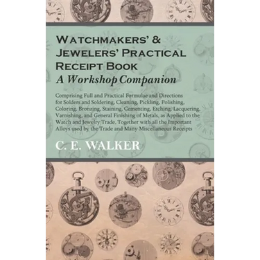 Watchmakers' and Jewelers' Practical Receipt Book a Workshop Companion: Comprising Full and Practical Formulae and Directions for Solders and Solderin