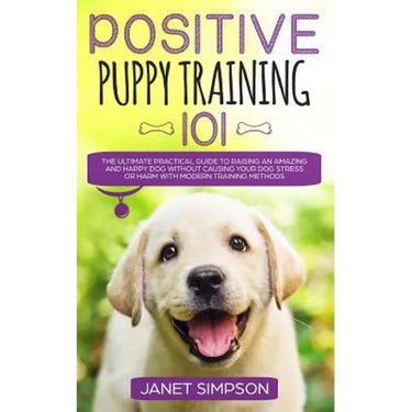 Positive Puppy Training 101: The Ultimate Practical Guide to Raising an Amazing and Happy Dog Without Causing Your Dog Stress or Harm With Modern Trai