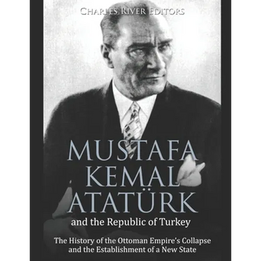 Mustafa Kemal Atatürk and the Republic of Turkey: The History of the Ottoman Empire's Collapse and the Establishment of a New State
