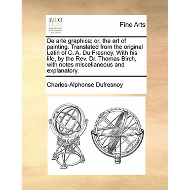 de Arte Graphica; Or, the Art of Painting. Translated from the Original Latin of C. A. Du Fresnoy. with His Life, by the REV. Dr. Thomas Birch, with N