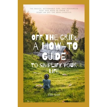 Off the Grid: A How-To Guide To Simplify Your Life: The Basics, Actionable Tips, And Resources That You Need To Know To Start An Off The Grid Lifestyl