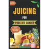 Juicing for Prostate Cancer: 30 Nourishing and Nutrient-Rich Anti-Inflammatory Homemade Juice Blends for Prostate Cancer Recovery