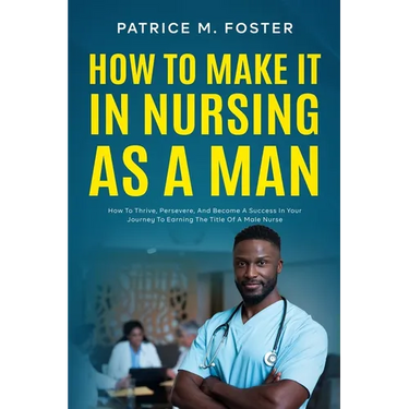 How To Make It In Nursing As A Man: How To Thrive, Persevere, And Become A Success In Your Journey To Earning The Title Of A Male Nurse