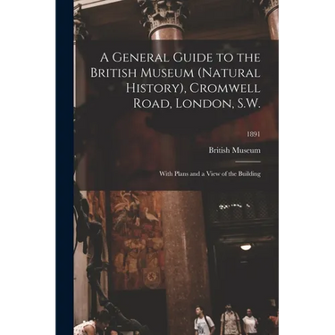 A General Guide to the British Museum (Natural History), Cromwell Road, London, S.W.: With Plans and a View of the Building; 1891