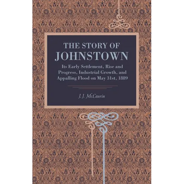The Story of Johnstown: Its Early Settlement, Rise and Progress, Industrial Growth, and Appalling Flood on May 31st, 1889