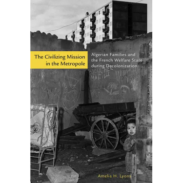 The Civilizing Mission in the Metropole: Algerian Families and the French Welfare State During Decolonization
