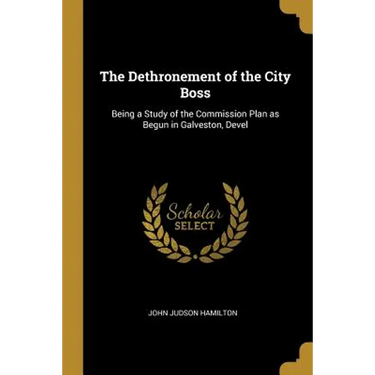 The Dethronement of the City Boss: Being a Study of the Commission Plan as Begun in Galveston, Devel