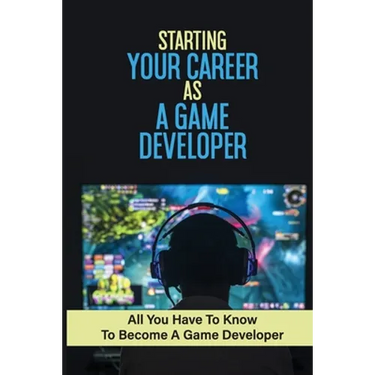 Starting Your Career As A Game Developer: All You Have To Know To Become A Game Developer: Create Big Blockbuster Aaa Games