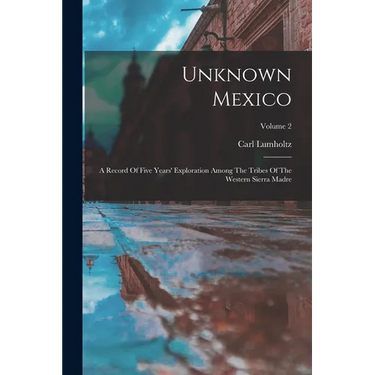 Unknown Mexico: A Record Of Five Years' Exploration Among The Tribes Of The Western Sierra Madre; Volume 2
