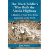 The Black Soldiers Who Built the Alaska Highway: A History of Four U.S. Army Regiments in the North, 1942-1943