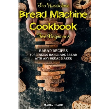 The Hassleless Bread Machine Cookbook for Beginners: Bread Recipes for Making Handmade Bread with Any Bread Maker