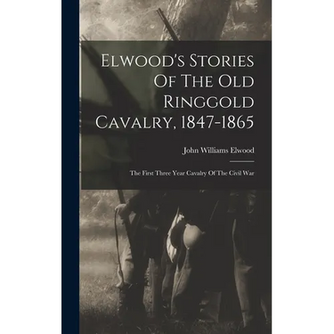Elwood's Stories Of The Old Ringgold Cavalry, 1847-1865: The First Three Year Cavalry Of The Civil War