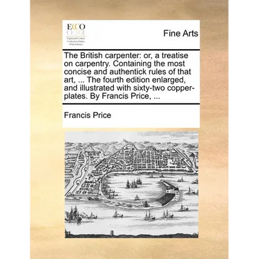 The British Carpenter: Or, a Treatise on Carpentry. Containing the Most Concise and Authentick Rules of That Art, ... the Fourth Edition Enla