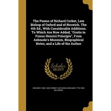 The Poems of Richard Corbet, Late Bishop of Oxford and of Norwich. The 4th Ed., With Considerable Additions. To Which Are Now Added, "Oratio in Funus