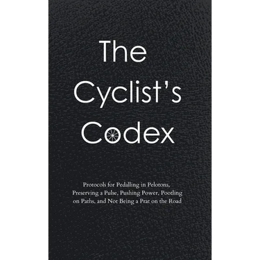 The Cyclist's Codex: Protocols for Pedalling in Pelotons, Preserving a Pulse, Pushing Power, Pootling on Paths, and Not Being a Prat on the Road