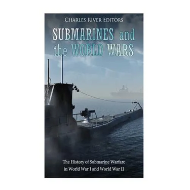 Submarines and the World Wars: The History of Submarine Warfare in World War I and World War II
