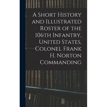 A Short History and Illustrated Roster of the 106th Infantry, United States, Colonel Frank H. Norton Commanding