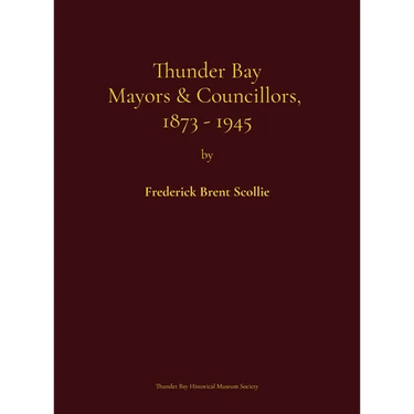 Thunder Bay Mayors & Councillors, 1873-1945: including Port Arthur and Fort William, Ontario (1884-1945) and their predecessors, the municipalities of
