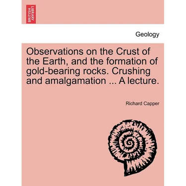 Observations on the Crust of the Earth, and the Formation of Gold-Bearing Rocks. Crushing and Amalgamation ... a Lecture.