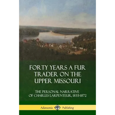 Forty Years a Fur Trader on the Upper Missouri: The Personal Narrative of Charles Larpenteur, 1833-1872