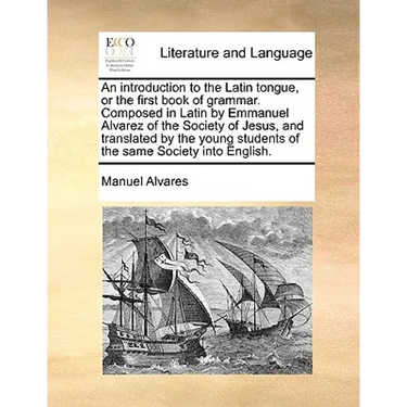 An Introduction to the Latin Tongue, or the First Book of Grammar. Composed in Latin by Emmanuel Alvarez of the Society of Jesus, and Translated by th