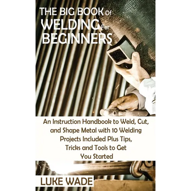 The Big Book of Welding for Beginners: An Instruction Handbook to Weld, Cut, and Shape Metal with 10 Welding Projects Included Plus Tips, Tricks and T
