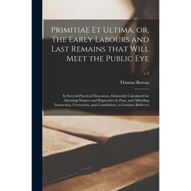 Primitiae Et Ultima, or, The Early Labours and Last Remains That Will Meet the Public Eye: in Several Practical Discourses, Eminently Calculated for A