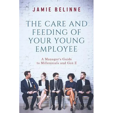 The Care and Feeding of Your Young Employee: A Manager's Guide to Millennials and Gen Z