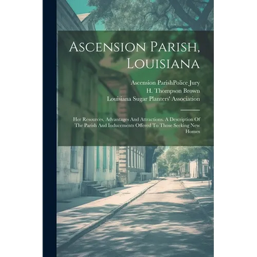 Ascension Parish, Louisiana: Her Resources, Advantages And Attractions. A Description Of The Parish And Inducements Offered To Those Seeking New Homes