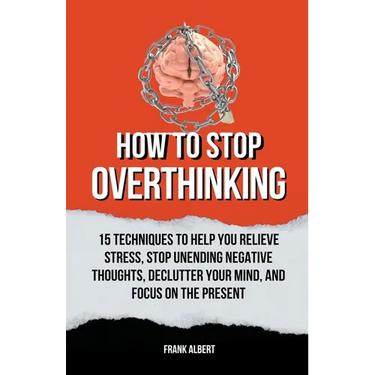 How To Stop Overthinking: 15 Techniques To Help You Relieve Stress, Stop Unending Negative Thoughts, Declutter Your Mind, And Focus On The Prese