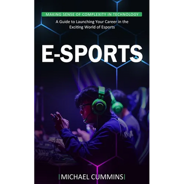 E-sports: Making Sense of Complexity in Technology (A Guide to Launching Your Career in the Exciting World of Esports)
