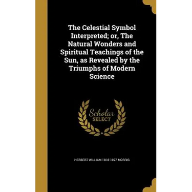 The Celestial Symbol Interpreted; or, The Natural Wonders and Spiritual Teachings of the Sun, as Revealed by the Triumphs of Modern Science