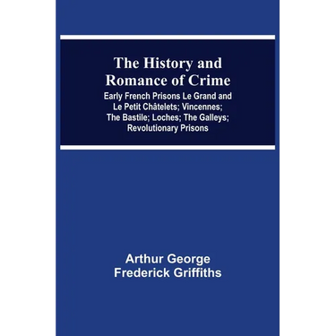 The History and Romance of Crime: Early French Prisons Le Grand and Le Petit Châtelets; Vincennes; The Bastile; Loches; The Galleys; Revolutionary Pri