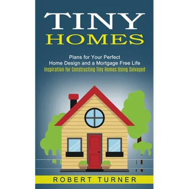 Tiny Homes: Plans for Your Perfect Home Design and a Mortgage Free Life (Inspiration for Constructing Tiny Homes Using Salvaged)