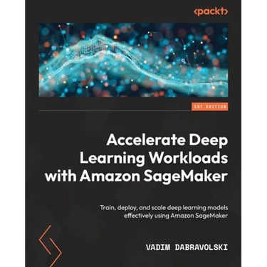 Accelerate Deep Learning Workloads with Amazon SageMaker: Train, deploy, and scale deep learning models effectively using Amazon SageMaker