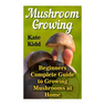 Mushroom Growing: Beginners Complete Guide to Growing Mushrooms at Home