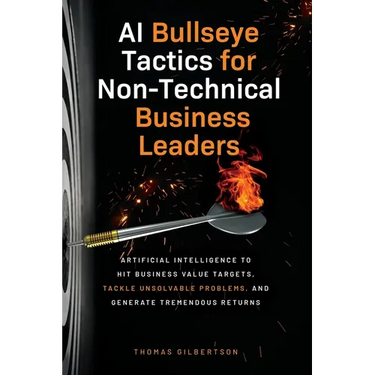 AI Bullseye Tactics For Non-Technical Business Leaders: Artificial Intelligence to Hit Business Value Targets, Tackle Unsolvable Problems, and Generat