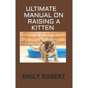 Ultimate Manual on Raising a Kitten: How to Train Kittens, How to Prevent and Solve Cleanliness Problems, How to Make Changes.