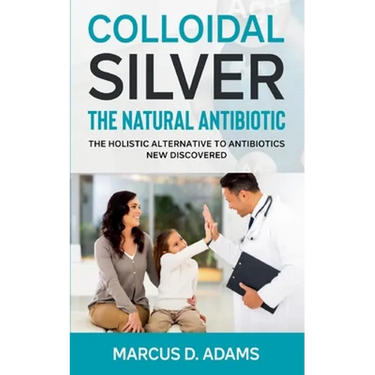 Colloidal Silver - The Natural Antibiotic: The Holistic Alternative To Antibiotics New Discovered